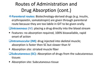 Routes of Administration and
Drug Absorption (cont.)
Parenteral routes: Biotechnology-derived drugs (e.g. insulin,
erythropoietin, somatotropin) are given through parenteral
route because they are too labile in GIT to be given orally.
Intravenous (IV): placing a drug directly into the blood stream
 Features: no absorption required, 100% bioavailable, rapid
onset of action
Intramuscular (IM): drug injected into skeletal muscle;
absorption is faster then SC but slower than IV
 Absorption site: striated muscle fiber
Subcutaneous (SC): Absorption of drugs from the subcutaneous
tissues
 Absorption site: Subcutaneous tissue
 