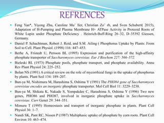 REFRENCES
 Feng Yan*, Yiyong Zhu, Caroline Mu¨ ller, Christian Zo¨ rb, and Sven Schubert( 2015),
Adaptation of H-Pumping and Plasma Membrane H+ ATPase Activity in Proteoid Roots of
White Lupin under Phosphate Deficiency . Heinrich-Buff-Ring 26–32, D–35392 Giessen,
Germany.
 Daniel P. Schachtman, Robert J. Reid, and S.M. Ailing ( Phosphorus Uptake by Plants: From
Soil to Cell. Plant Physiol. (1998) 116: 447–453.
 Berhe A, Fristedt U, Persson BL (1995) Expression and purification of the high-affinity
phosphate transporter of Saccharomyces cerevisiae. Eur J Biochem 227: 566–572.
 Bieleski RL (1973) Phosphate pools, phosphate transport, and phosphate availability. Annu
Rev Plant Physiol 24: 225–252.
 Bolan NS (1991) A critical review on the role of mycorrhizal fungi in the uptake of phosphorus
by plants. Plant Soil 134: 189–207.
 Bun-ya M, Nishimura M, Harashima S, Oshima Y (1991) The PHO84 gene of Saccharomyces
cerevisiae encodes an inorganic phosphate transporter. Mol Cell Biol 11: 3229–3238.
 Bun-ya M, Shikata K, Nakade S, Yompakdee C, Harashima S, Oshima Y (1996) Two new
genes, PHO86 and PHO87, involved in inorganic phosphate uptake in Saccharomyces
cerevisiae. Curr Genet 29: 344–351.
 Mimura T (1995) Homeostasis and transport of inorganic phosphate in plants. Plant Cell
Physiol 36: 1–7.
 Nandi SK, Pant RC, Nissen P (1987) Multiphasic uptake of phosphate by corn roots. Plant Cell
Environ 10: 463–474.
 
