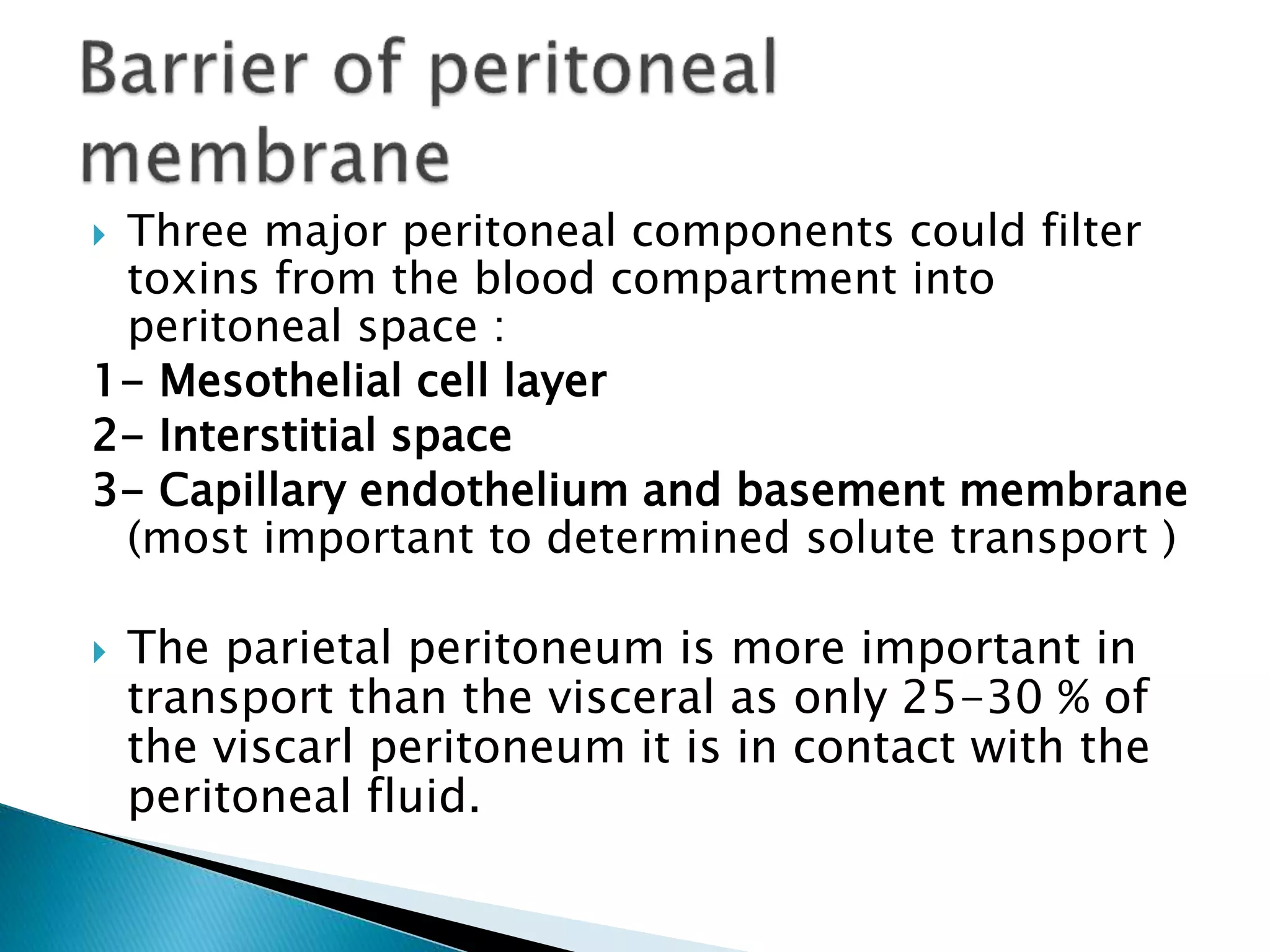  Three major peritoneal components could filter
toxins from the blood compartment into
peritoneal space :
1- Mesothelial cell layer
2- Interstitial space
3- Capillary endothelium and basement membrane
(most important to determined solute transport )
 The parietal peritoneum is more important in
transport than the visceral as only 25-30 % of
the viscarl peritoneum it is in contact with the
peritoneal fluid.
 