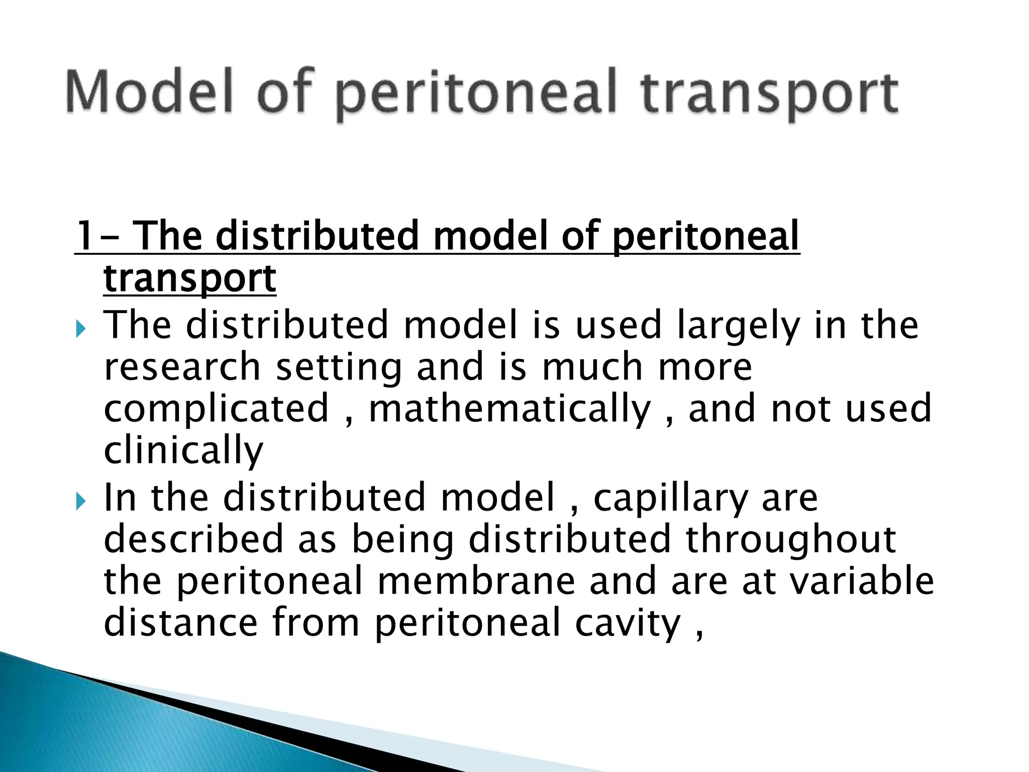 1- The distributed model of peritoneal
transport
 The distributed model is used largely in the
research setting and is much more
complicated , mathematically , and not used
clinically
 In the distributed model , capillary are
described as being distributed throughout
the peritoneal membrane and are at variable
distance from peritoneal cavity ,
 