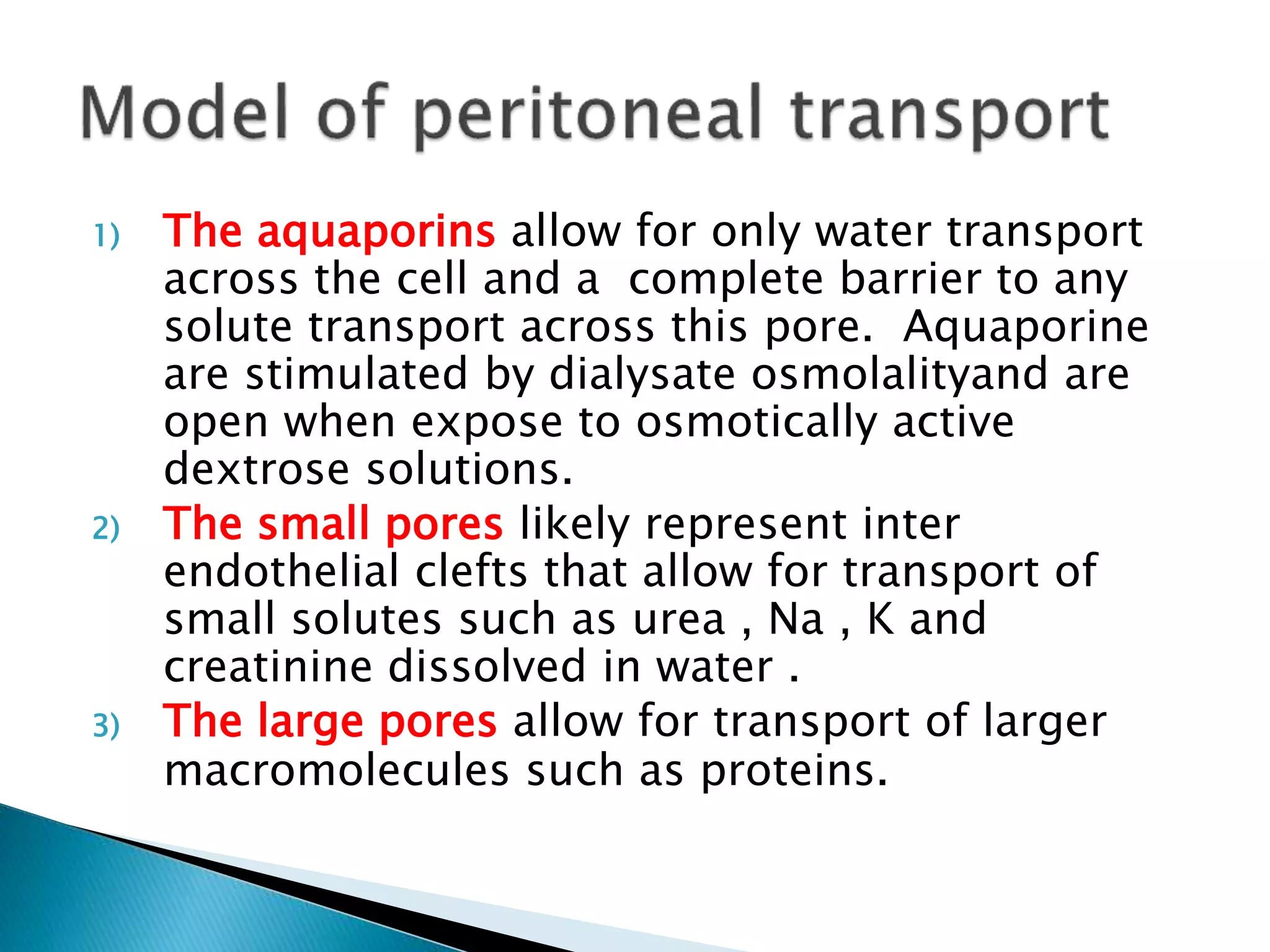 1) The aquaporins allow for only water transport
across the cell and a complete barrier to any
solute transport across this pore. Aquaporine
are stimulated by dialysate osmolalityand are
open when expose to osmotically active
dextrose solutions.
2) The small pores likely represent inter
endothelial clefts that allow for transport of
small solutes such as urea , Na , K and
creatinine dissolved in water .
3) The large pores allow for transport of larger
macromolecules such as proteins.
 