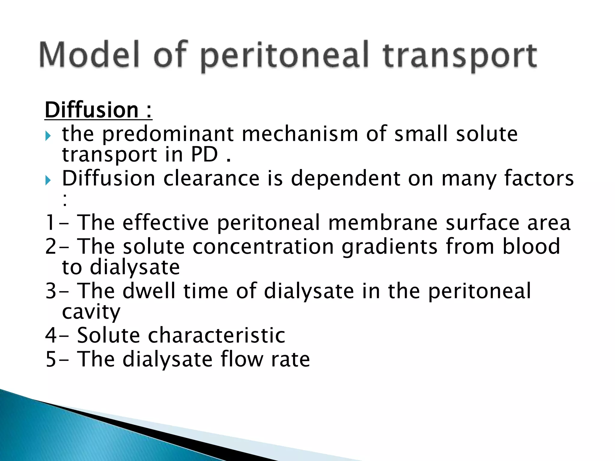 Diffusion :
 the predominant mechanism of small solute
transport in PD .
 Diffusion clearance is dependent on many factors
:
1- The effective peritoneal membrane surface area
2- The solute concentration gradients from blood
to dialysate
3- The dwell time of dialysate in the peritoneal
cavity
4- Solute characteristic
5- The dialysate flow rate
 