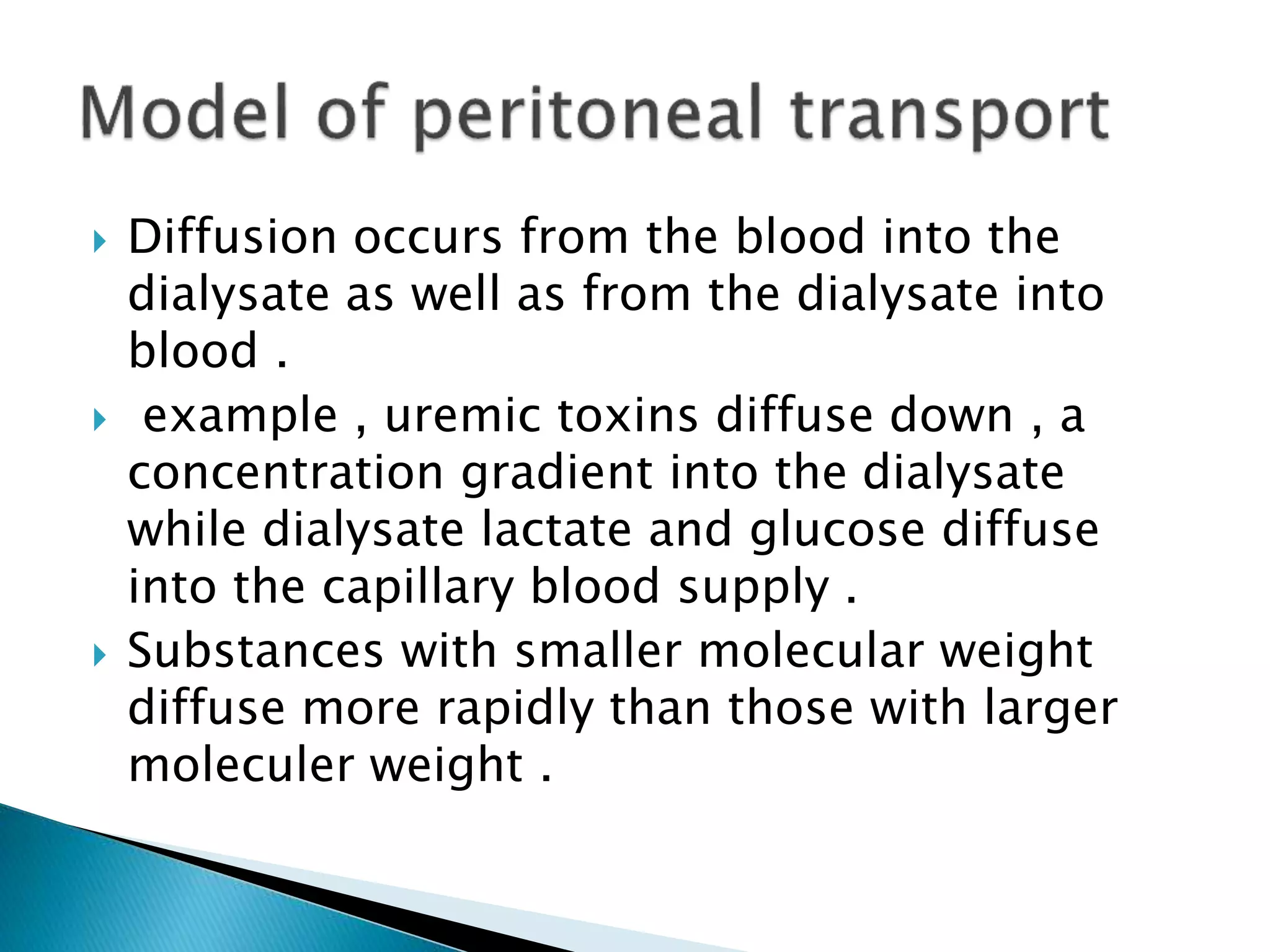  Diffusion occurs from the blood into the
dialysate as well as from the dialysate into
blood .
 example , uremic toxins diffuse down , a
concentration gradient into the dialysate
while dialysate lactate and glucose diffuse
into the capillary blood supply .
 Substances with smaller molecular weight
diffuse more rapidly than those with larger
moleculer weight .
 