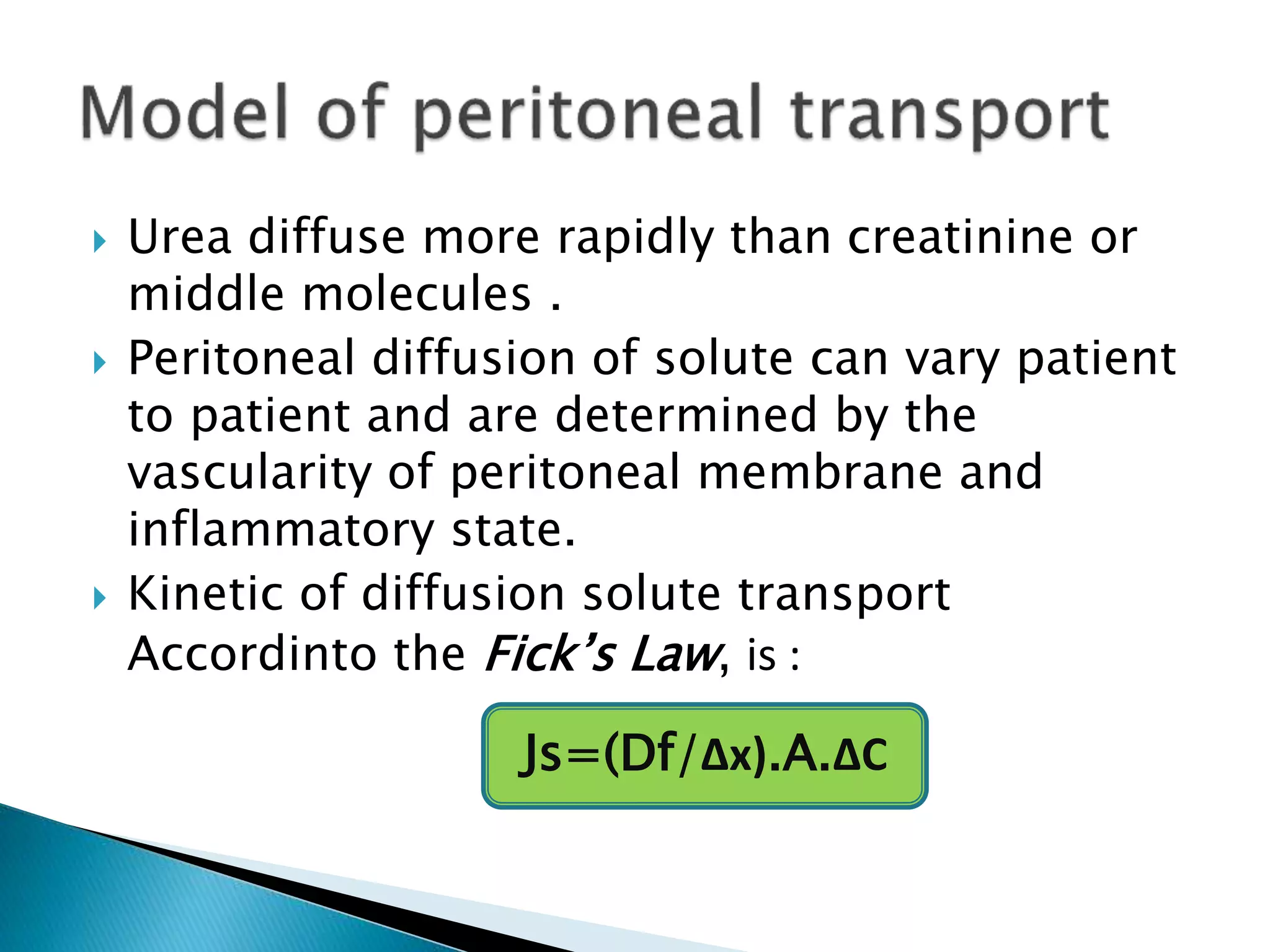 Urea diffuse more rapidly than creatinine or
middle molecules .
 Peritoneal diffusion of solute can vary patient
to patient and are determined by the
vascularity of peritoneal membrane and
inflammatory state.
 Kinetic of diffusion solute transport
Accordinto the Fick’s Law, is :
Js=(Df/Δx).A.ΔC
 