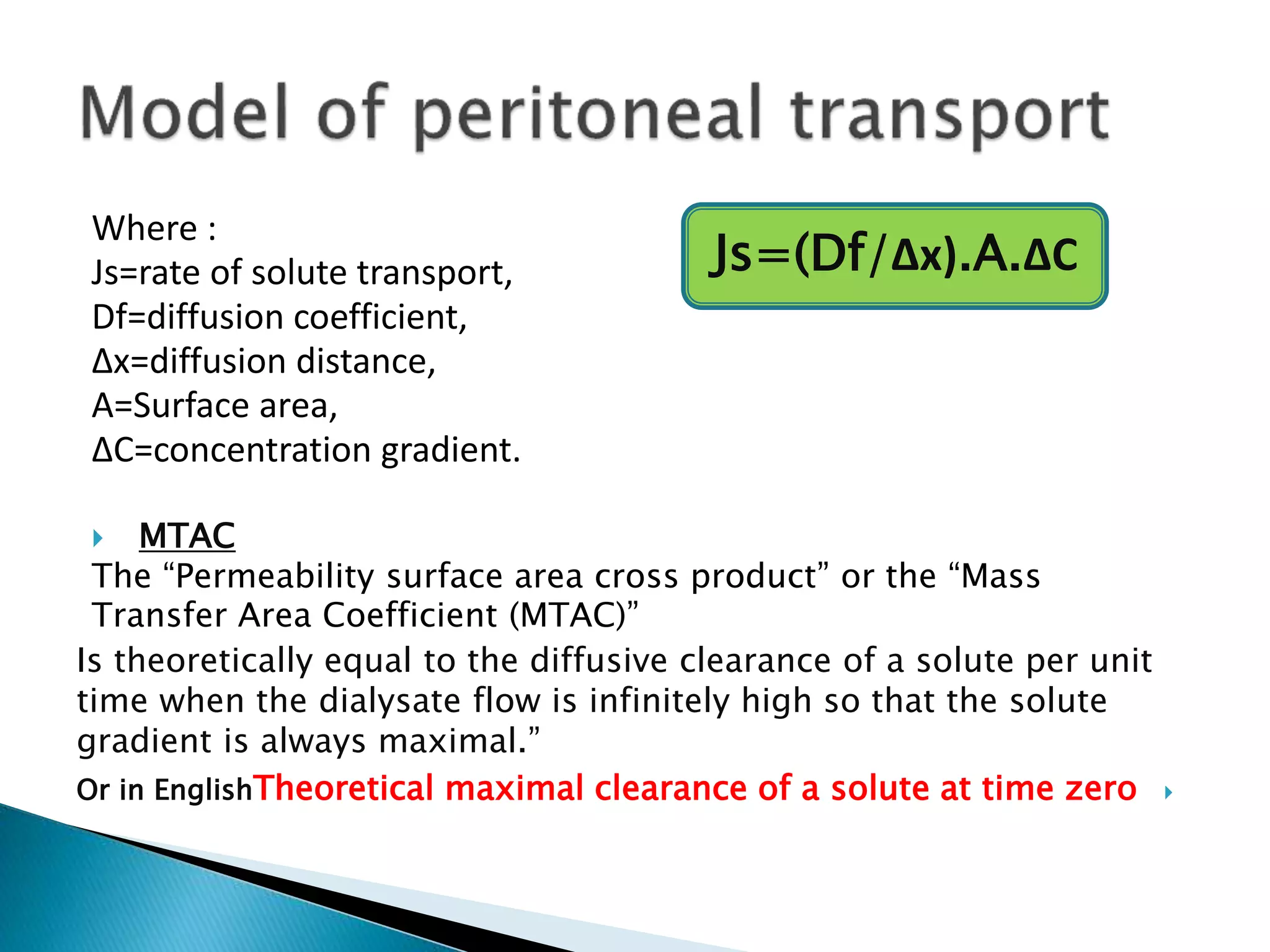 Where :
Js=rate of solute transport,
Df=diffusion coefficient,
Δx=diffusion distance,
A=Surface area,
ΔC=concentration gradient.
 MTAC
The “Permeability surface area cross product” or the “Mass
Transfer Area Coefficient (MTAC)”
Is theoretically equal to the diffusive clearance of a solute per unit
time when the dialysate flow is infinitely high so that the solute
gradient is always maximal.”
Or in EnglishTheoretical maximal clearance of a solute at time zero
Js=(Df/Δx).A.ΔC
 