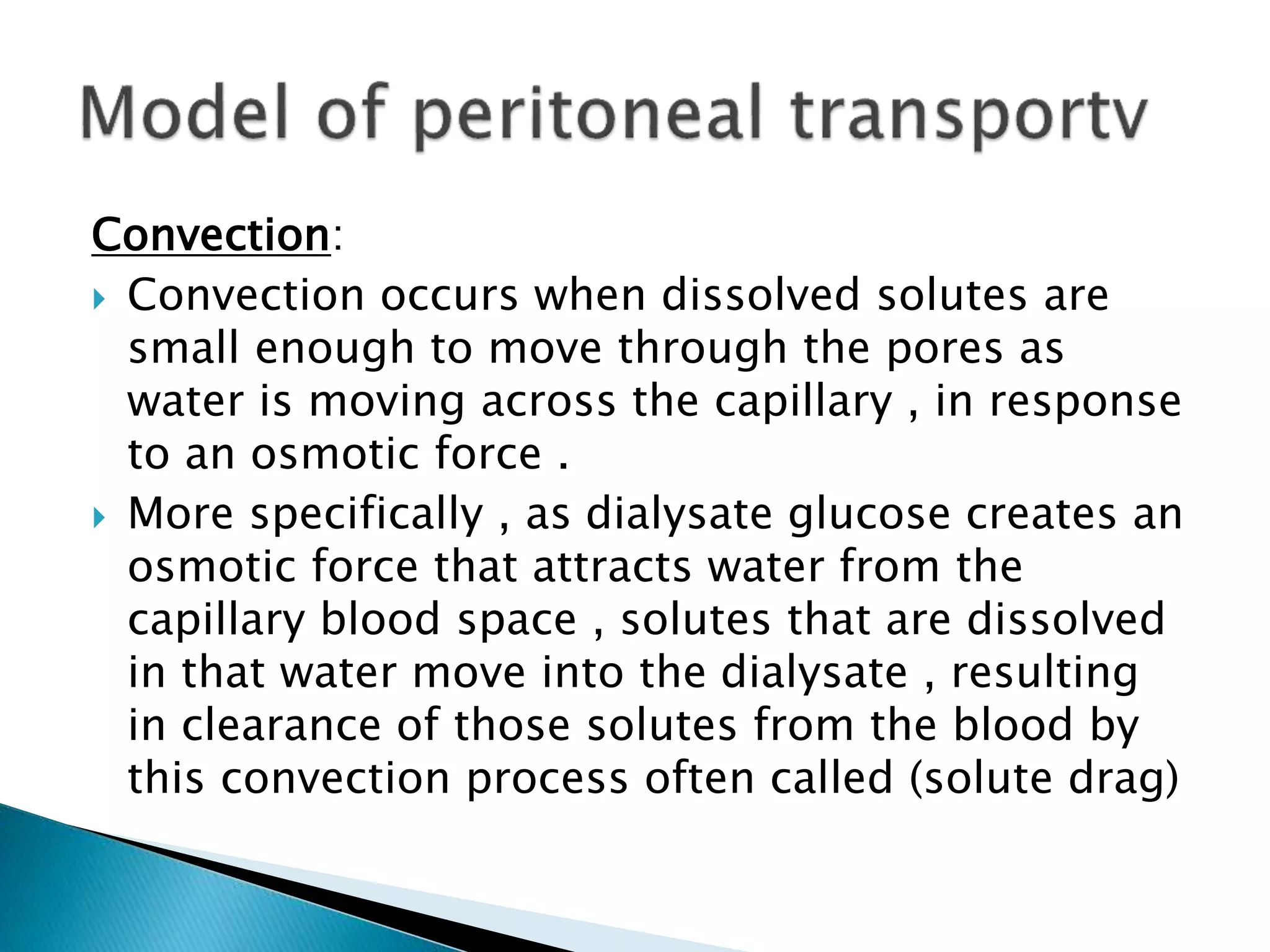 Convection:
 Convection occurs when dissolved solutes are
small enough to move through the pores as
water is moving across the capillary , in response
to an osmotic force .
 More specifically , as dialysate glucose creates an
osmotic force that attracts water from the
capillary blood space , solutes that are dissolved
in that water move into the dialysate , resulting
in clearance of those solutes from the blood by
this convection process often called (solute drag)
 