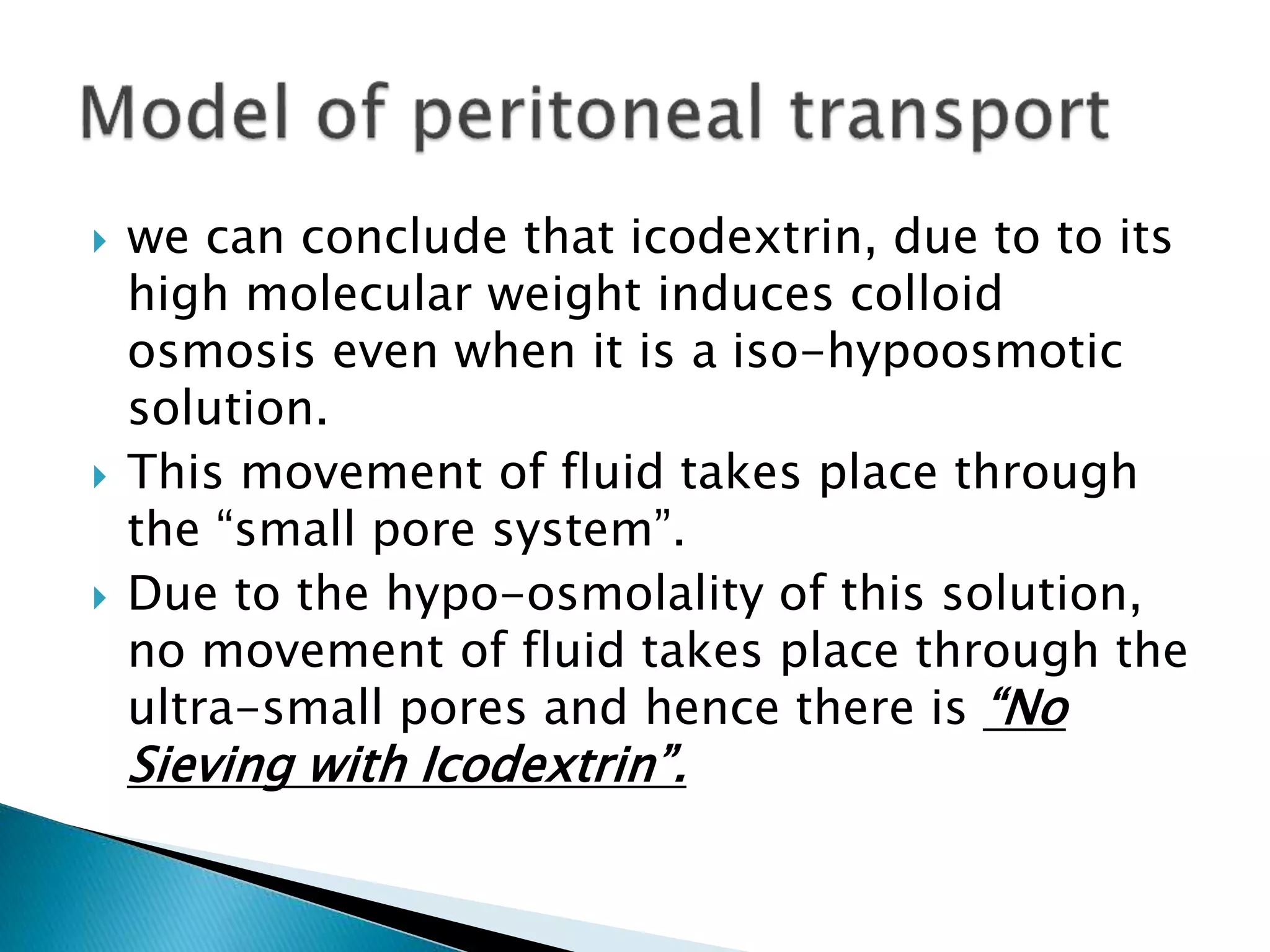  we can conclude that icodextrin, due to to its
high molecular weight induces colloid
osmosis even when it is a iso-hypoosmotic
solution.
 This movement of fluid takes place through
the “small pore system”.
 Due to the hypo-osmolality of this solution,
no movement of fluid takes place through the
ultra-small pores and hence there is “No
Sieving with Icodextrin”.
 