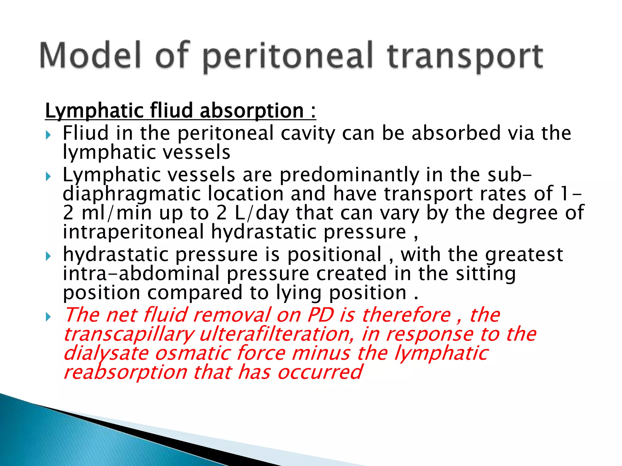 Lymphatic fliud absorption :
 Fliud in the peritoneal cavity can be absorbed via the
lymphatic vessels
 Lymphatic vessels are predominantly in the sub-
diaphragmatic location and have transport rates of 1-
2 ml/min up to 2 L/day that can vary by the degree of
intraperitoneal hydrastatic pressure ,
 hydrastatic pressure is positional , with the greatest
intra-abdominal pressure created in the sitting
position compared to lying position .
 The net fluid removal on PD is therefore , the
transcapillary ulterafilteration, in response to the
dialysate osmatic force minus the lymphatic
reabsorption that has occurred
 
