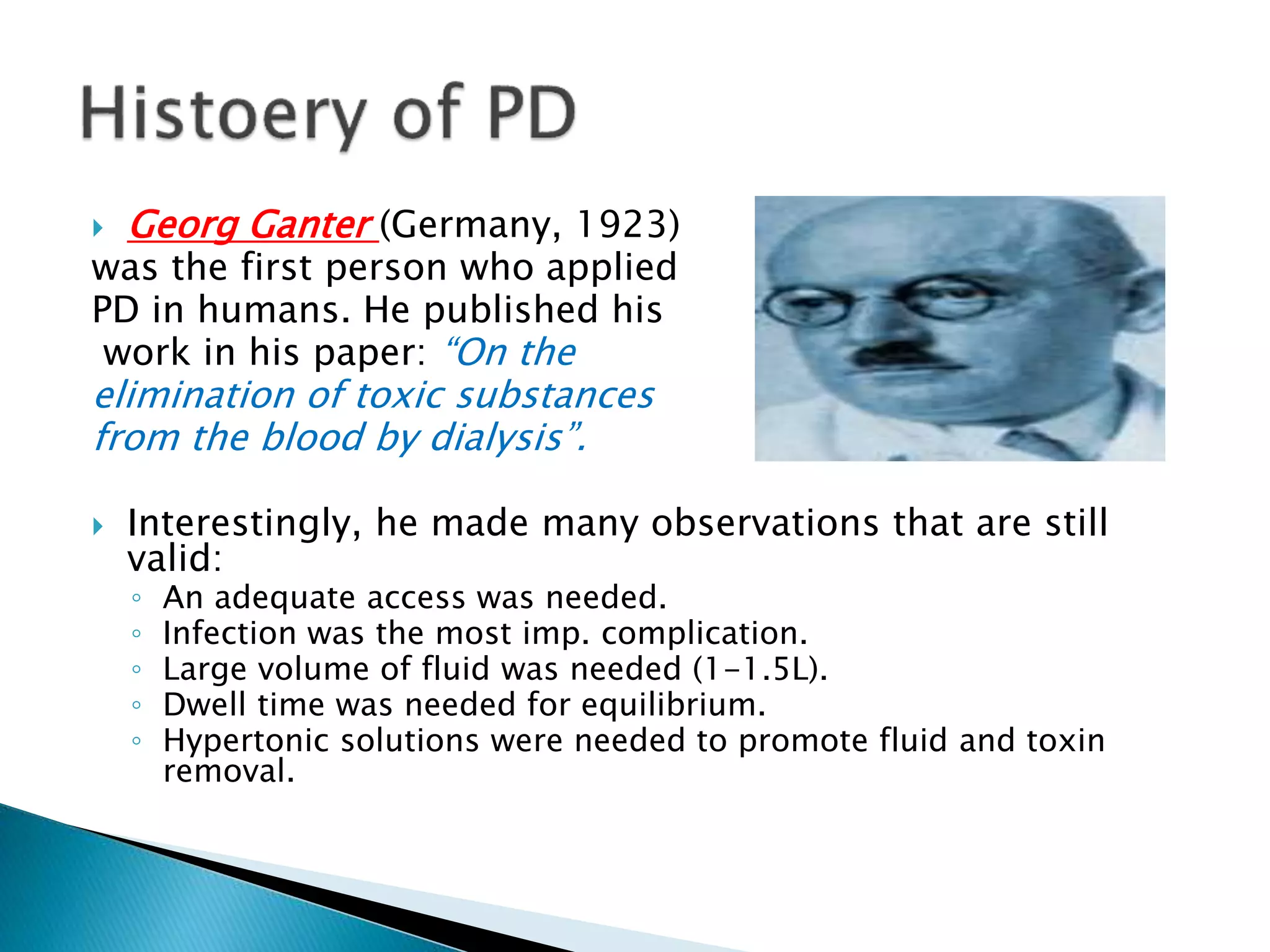  Georg Ganter (Germany, 1923)
was the first person who applied
PD in humans. He published his
work in his paper: “On the
elimination of toxic substances
from the blood by dialysis”.
 Interestingly, he made many observations that are still
valid:
◦ An adequate access was needed.
◦ Infection was the most imp. complication.
◦ Large volume of fluid was needed (1-1.5L).
◦ Dwell time was needed for equilibrium.
◦ Hypertonic solutions were needed to promote fluid and toxin
removal.
 