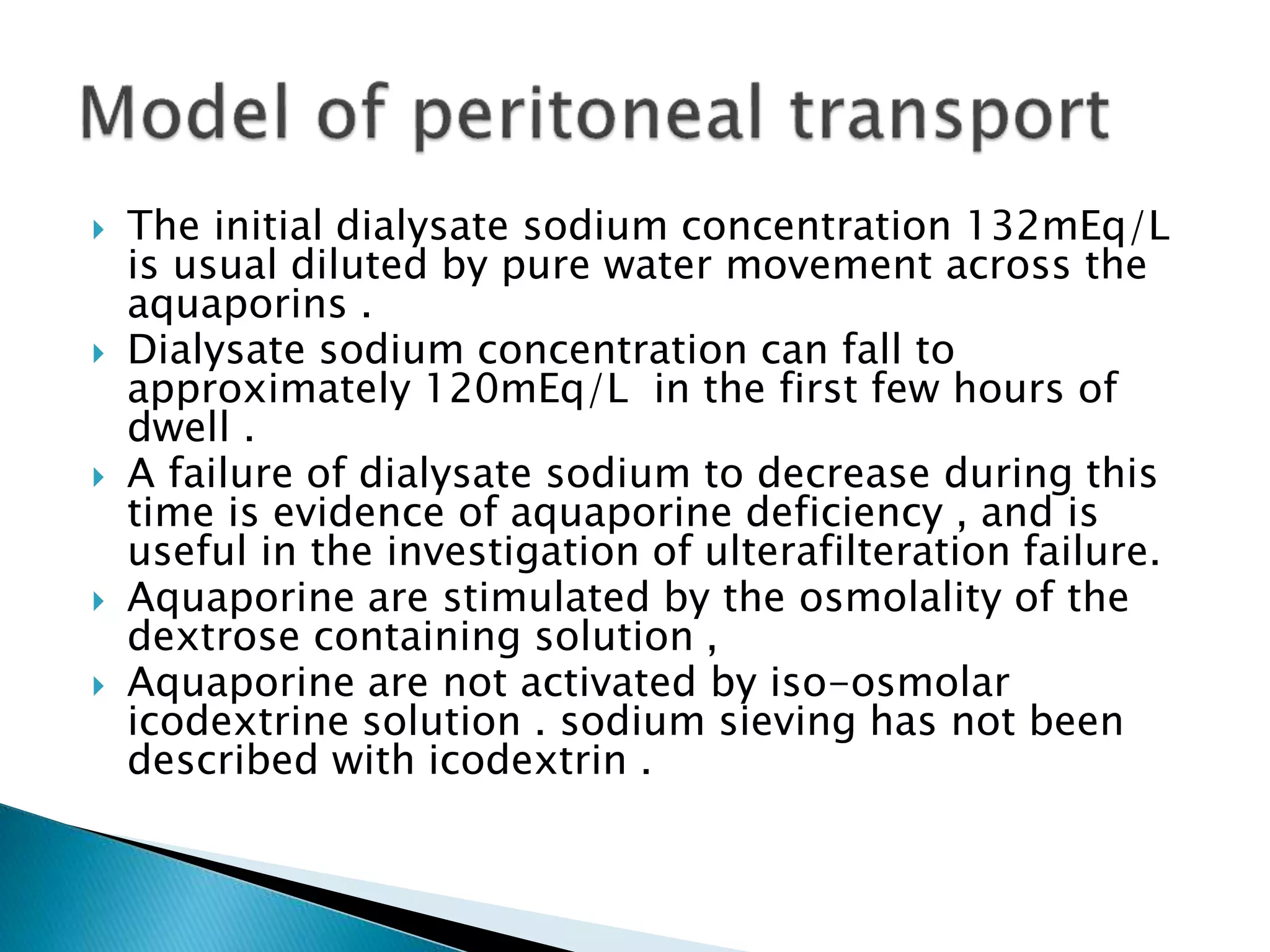  The initial dialysate sodium concentration 132mEq/L
is usual diluted by pure water movement across the
aquaporins .
 Dialysate sodium concentration can fall to
approximately 120mEq/L in the first few hours of
dwell .
 A failure of dialysate sodium to decrease during this
time is evidence of aquaporine deficiency , and is
useful in the investigation of ulterafilteration failure.
 Aquaporine are stimulated by the osmolality of the
dextrose containing solution ,
 Aquaporine are not activated by iso-osmolar
icodextrine solution . sodium sieving has not been
described with icodextrin .
 