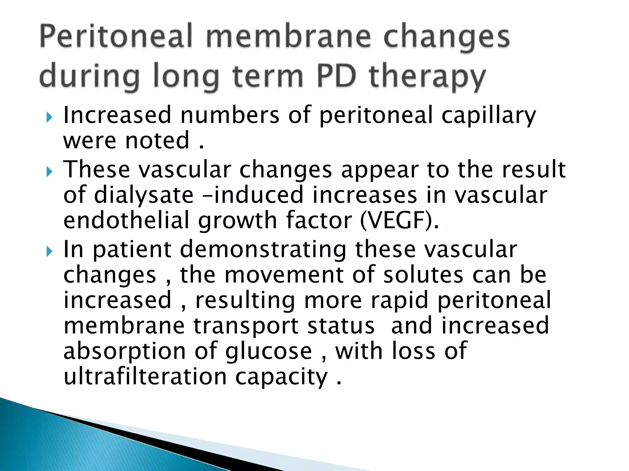  Increased numbers of peritoneal capillary
were noted .
 These vascular changes appear to the result
of dialysate –induced increases in vascular
endothelial growth factor (VEGF).
 In patient demonstrating these vascular
changes , the movement of solutes can be
increased , resulting more rapid peritoneal
membrane transport status and increased
absorption of glucose , with loss of
ultrafilteration capacity .
 
