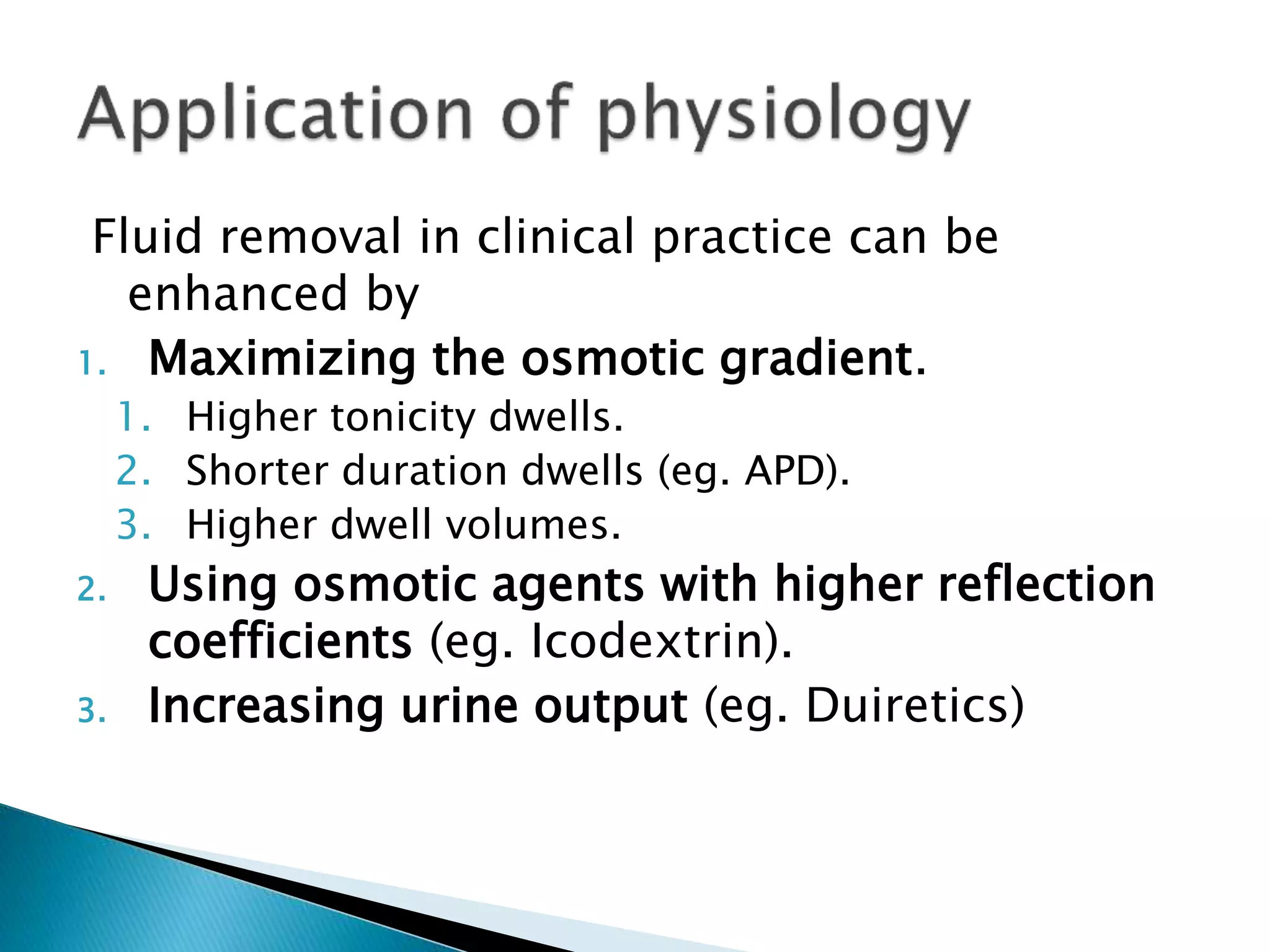 Fluid removal in clinical practice can be
enhanced by
1. Maximizing the osmotic gradient.
1. Higher tonicity dwells.
2. Shorter duration dwells (eg. APD).
3. Higher dwell volumes.
2. Using osmotic agents with higher reflection
coefficients (eg. Icodextrin).
3. Increasing urine output (eg. Duiretics)
 