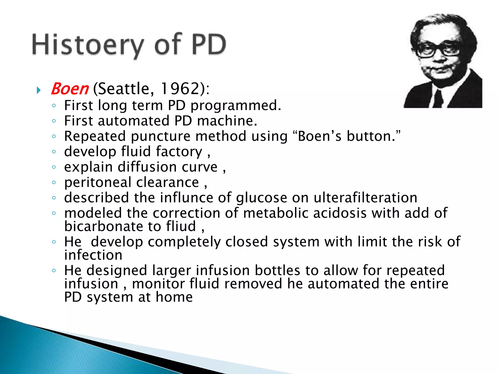  Boen (Seattle, 1962):
◦ First long term PD programmed.
◦ First automated PD machine.
◦ Repeated puncture method using “Boen’s button.”
◦ develop fluid factory ,
◦ explain diffusion curve ,
◦ peritoneal clearance ,
◦ described the influnce of glucose on ulterafilteration
◦ modeled the correction of metabolic acidosis with add of
bicarbonate to fliud ,
◦ He develop completely closed system with limit the risk of
infection
◦ He designed larger infusion bottles to allow for repeated
infusion , monitor fluid removed he automated the entire
PD system at home
 
