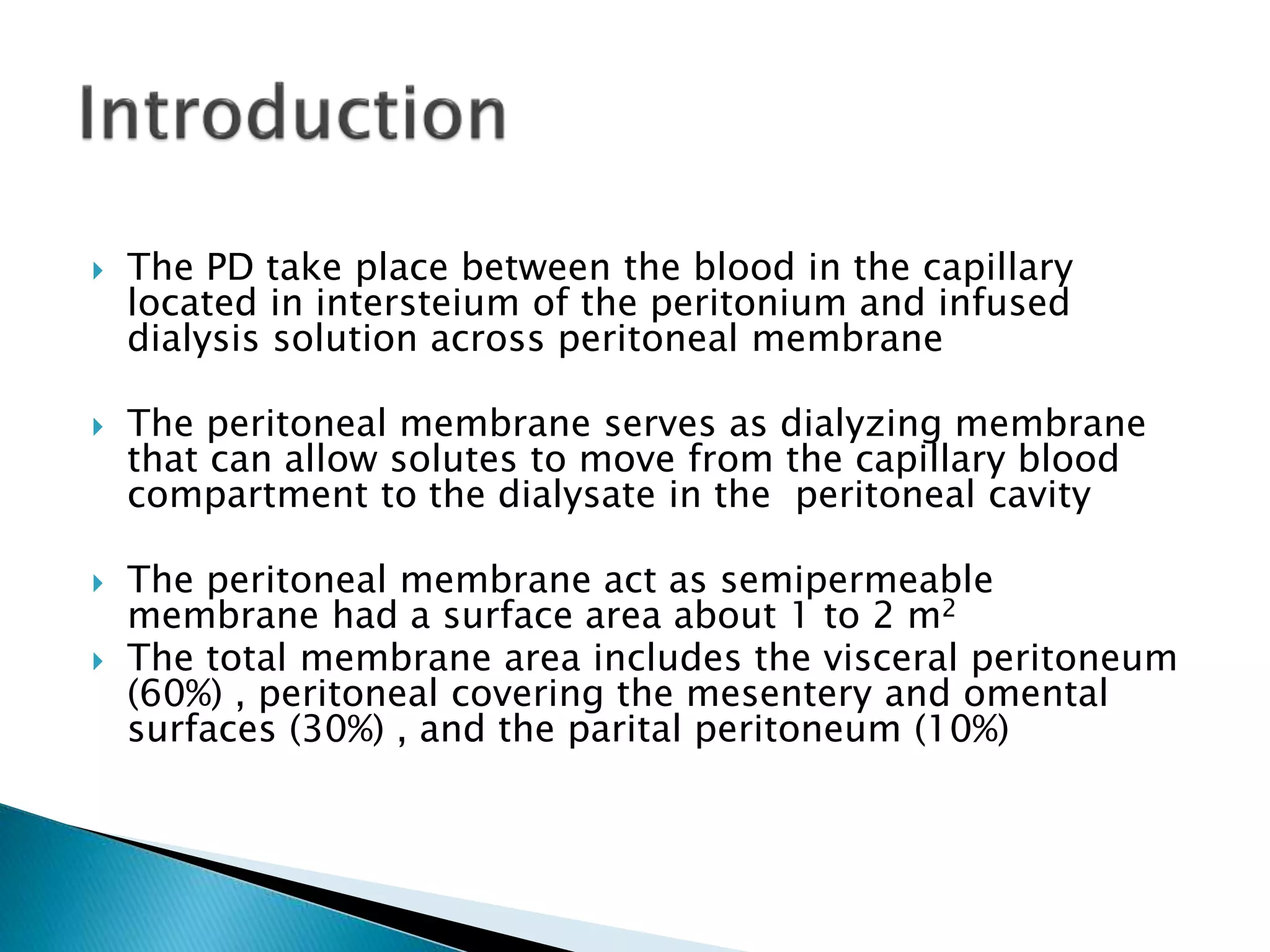  The PD take place between the blood in the capillary
located in intersteium of the peritonium and infused
dialysis solution across peritoneal membrane
 The peritoneal membrane serves as dialyzing membrane
that can allow solutes to move from the capillary blood
compartment to the dialysate in the peritoneal cavity
 The peritoneal membrane act as semipermeable
membrane had a surface area about 1 to 2 m2
 The total membrane area includes the visceral peritoneum
(60%) , peritoneal covering the mesentery and omental
surfaces (30%) , and the parital peritoneum (10%)
 