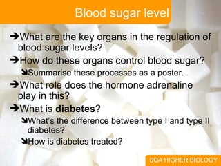 Blood sugar level SQA HIGHER BIOLOGY What are the key organs in the regulation of blood sugar levels? How do these organs control blood sugar? Summarise these processes as a poster. What role does the hormone adrenaline play in this? What is  diabetes ? What’s the difference between type I and type II diabetes? How is diabetes treated? 