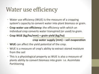 Water use efficiency
• Water use efficiency (WUE) is the measure of a cropping
system’s capacity to convert water into plant biomass or grain.
• Crop water use efficiency: the efficiency with which an
individual crop converts water transpired (or used) to grain.
• Crop WUE (kg/ha/mm) = grain yield (kg/ha)
crop water supply (mm) – soil evaporation
• WUE can affect the yield potential of the crop.
• WUE is a measure of crop’s ability to extract stored moisture
from the soil
• This is a physiological property as WUE is also a measure of
plants ability to convert biomass into grain i.e. Assimilate
Partitioning
 