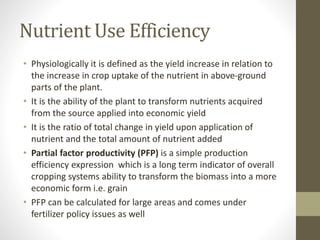 Nutrient Use Efficiency
• Physiologically it is defined as the yield increase in relation to
the increase in crop uptake of the nutrient in above-ground
parts of the plant.
• It is the ability of the plant to transform nutrients acquired
from the source applied into economic yield
• It is the ratio of total change in yield upon application of
nutrient and the total amount of nutrient added
• Partial factor productivity (PFP) is a simple production
efficiency expression which is a long term indicator of overall
cropping systems ability to transform the biomass into a more
economic form i.e. grain
• PFP can be calculated for large areas and comes under
fertilizer policy issues as well
 