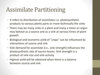 Assimilate Partitioning
• It refers to distribution of assimilates i.e. photosynthetic
products to various plants parts or more technically the sinks
• There may be many sinks in a plant and many a times an organ
may behave as a source and as a sink at various times of plant
growth
• Biological and economic yield of "crops" can be influenced by
interactions of source and sink
• Sink demand for assimilate (i.e., sink strength) influences the
photosynthetic rate of source leaves. Sink strength is a
product of sink size and sink activity
• Highest yield will be obtained when there is a balance
between source and sink
 