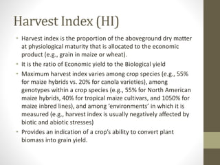 Harvest Index (HI)
• Harvest index is the proportion of the aboveground dry matter
at physiological maturity that is allocated to the economic
product (e.g., grain in maize or wheat).
• It is the ratio of Economic yield to the Biological yield
• Maximum harvest index varies among crop species (e.g., 55%
for maize hybrids vs. 20% for canola varieties), among
genotypes within a crop species (e.g., 55% for North American
maize hybrids, 40% for tropical maize cultivars, and 1050% for
maize inbred lines), and among ‘environments’ in which it is
measured (e.g., harvest index is usually negatively affected by
biotic and abiotic stresses)
• Provides an indication of a crop’s ability to convert plant
biomass into grain yield.
 