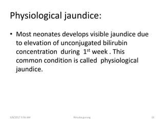 Physiological jaundice:
• Most neonates develops visible jaundice due
to elevation of unconjugated bilirubin
concentration during 1st week . This
common condition is called physiological
jaundice.
3/8/2017 3:56 AM 10Nirsuba gurung
 