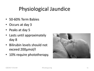 Physiological Jaundice
• 50-60% Term Babies
• Occurs at day 3
• Peaks at day 5
• Lasts until approximately
day 8
• Bilirubin levels should not
exceed 200μmol/l
• 10% require phototherapy.
3/8/2017 3:56 AM 11Nirsuba gurung
 