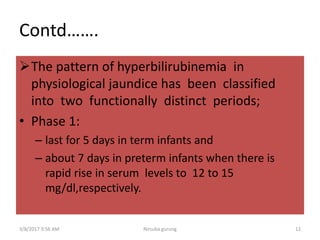 Contd…….
The pattern of hyperbilirubinemia in
physiological jaundice has been classified
into two functionally distinct periods;
• Phase 1:
– last for 5 days in term infants and
– about 7 days in preterm infants when there is
rapid rise in serum levels to 12 to 15
mg/dl,respectively.
3/8/2017 3:56 AM 12Nirsuba gurung
 