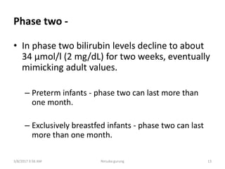 Phase two -
• In phase two bilirubin levels decline to about
34 μmol/l (2 mg/dL) for two weeks, eventually
mimicking adult values.
– Preterm infants - phase two can last more than
one month.
– Exclusively breastfed infants - phase two can last
more than one month.
3/8/2017 3:56 AM 13Nirsuba gurung
 