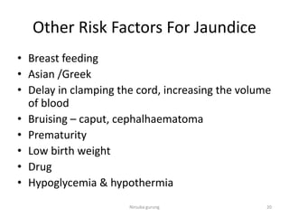 Other Risk Factors For Jaundice
• Breast feeding
• Asian /Greek
• Delay in clamping the cord, increasing the volume
of blood
• Bruising – caput, cephalhaematoma
• Prematurity
• Low birth weight
• Drug
• Hypoglycemia & hypothermia
20Nirsuba gurung
 