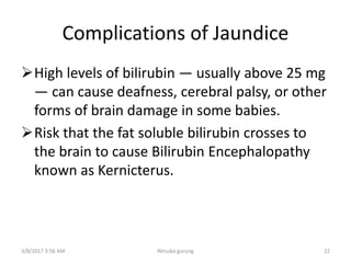 Complications of Jaundice
High levels of bilirubin — usually above 25 mg
— can cause deafness, cerebral palsy, or other
forms of brain damage in some babies.
Risk that the fat soluble bilirubin crosses to
the brain to cause Bilirubin Encephalopathy
known as Kernicterus.
3/8/2017 3:56 AM 22Nirsuba gurung
 