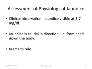 Assessment of Physiological Jaundice
• Clinical observation. Jaundice visible at 5-7
mg/dl.
• Jaundice is caudal in direction, i.e. from head
down the body.
• Kramer’s rule
3/8/2017 3:56 AM 23Nirsuba gurung
 
