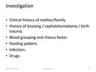 Investigation
• Clinical history of mother/family.
• History of bruising / cephalohematoma / birth
trauma.
• Blood grouping and rhesus factor.
• Feeding pattern.
• Infection.
• Drugs.
3/8/2017 3:56 AM 26Nirsuba gurung
 
