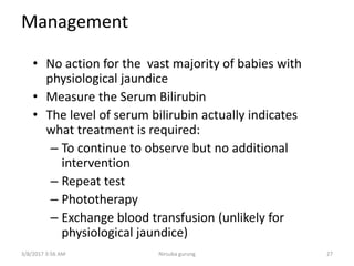 Management
• No action for the vast majority of babies with
physiological jaundice
• Measure the Serum Bilirubin
• The level of serum bilirubin actually indicates
what treatment is required:
– To continue to observe but no additional
intervention
– Repeat test
– Phototherapy
– Exchange blood transfusion (unlikely for
physiological jaundice)
3/8/2017 3:56 AM 27Nirsuba gurung
 