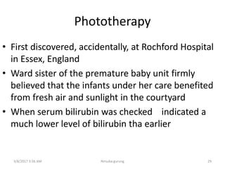 Phototherapy
• First discovered, accidentally, at Rochford Hospital
in Essex, England
• Ward sister of the premature baby unit firmly
believed that the infants under her care benefited
from fresh air and sunlight in the courtyard
• When serum bilirubin was checked indicated a
much lower level of bilirubin tha earlier
3/8/2017 3:56 AM Nirsuba gurung 29
 