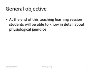 General objective
• At the end of this teaching learning session
students will be able to know in detail about
physiological jaundice
3/8/2017 3:56 AM Nirsuba gurung 3
 