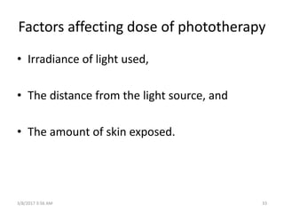 Factors affecting dose of phototherapy
• Irradiance of light used,
• The distance from the light source, and
• The amount of skin exposed.
3/8/2017 3:56 AM 33
 