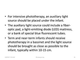 • For intensive phototherapy, an auxiliary light
source should be placed under the infant.
• The auxiliary light source could include a fiber-
optic pad, a light-emitting diode (LED) mattress,
or a bank of special blue fluorescent tubes.
• Term and near-term infants should receive
phototherapy in a bassinet and the light source
should be brought as close as possible to the
infant, typically within 10-15 cm.
3/8/2017 3:56 AM Nirsuba gurung 35
 