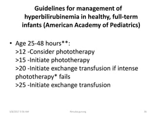 Guidelines for management of
hyperbilirubinemia in healthy, full-term
infants (American Academy of Pediatrics)
• Age 25-48 hours**:
>12 -Consider phototherapy
>15 -Initiate phototherapy
>20 -Initiate exchange transfusion if intense
phototherapy* fails
>25 -Initiate exchange transfusion
3/8/2017 3:56 AM Nirsuba gurung 36
 