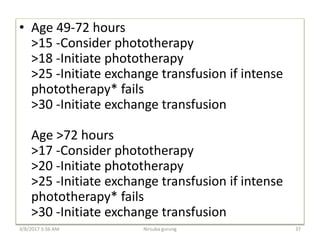 • Age 49-72 hours
>15 -Consider phototherapy
>18 -Initiate phototherapy
>25 -Initiate exchange transfusion if intense
phototherapy* fails
>30 -Initiate exchange transfusion
Age >72 hours
>17 -Consider phototherapy
>20 -Initiate phototherapy
>25 -Initiate exchange transfusion if intense
phototherapy* fails
>30 -Initiate exchange transfusion
3/8/2017 3:56 AM 37Nirsuba gurung
 