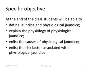 Specific objective
At the end of the class students will be able to
• define jaundice and physiological jaundice;
• explain the physiology of physiological
jaundice;
• enlist the causes of physiological jaundice;
• enlist the risk factor associated with
physiological jaundice;
3/8/2017 3:56 AM Nirsuba gurung 4
 