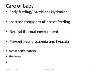Care of baby
• Early feeding/ Nutrition/ Hydration
• Increase frequency of breast feeding
• Neutral thermal environment
• Prevent hypoglycaemia and hypoxia
• Avoid constipation
• Hygiene
•
3/8/2017 3:56 AM 41Nirsuba gurung
 