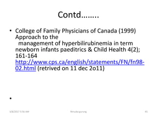 Contd……..
• College of Family Physicians of Canada (1999)
Approach to the
management of hyperbilirubinemia in term
newborn infants paeditrics & Child Health 4(2);
161-164
http://www.cps.ca/english/statements/FN/fn98-
02.html (retrived on 11 dec 2o11)
•
3/8/2017 3:56 AM Nirsuba gurung 45
 