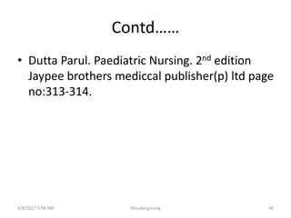 Contd……
• Dutta Parul. Paediatric Nursing. 2nd edition
Jaypee brothers mediccal publisher(p) ltd page
no:313-314.
3/8/2017 3:56 AM Nirsuba gurung 46
 