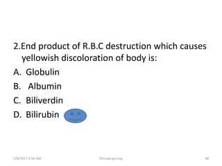 2.End product of R.B.C destruction which causes
yellowish discoloration of body is:
A. Globulin
B. Albumin
C. Biliverdin
D. Bilirubin
3/8/2017 3:56 AM Nirsuba gurung 48
 