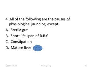 4. All of the following are the causes of
physiological jaundice, except:
A. Sterile gut
B. Short life span of R.B.C
C. Constipation
D. Mature liver
3/8/2017 3:56 AM Nirsuba gurung 50
 