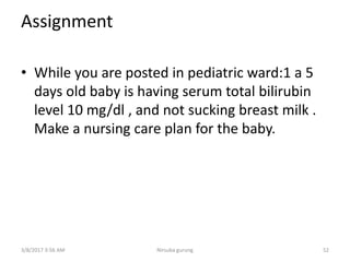 Assignment
• While you are posted in pediatric ward:1 a 5
days old baby is having serum total bilirubin
level 10 mg/dl , and not sucking breast milk .
Make a nursing care plan for the baby.
3/8/2017 3:56 AM Nirsuba gurung 52
 