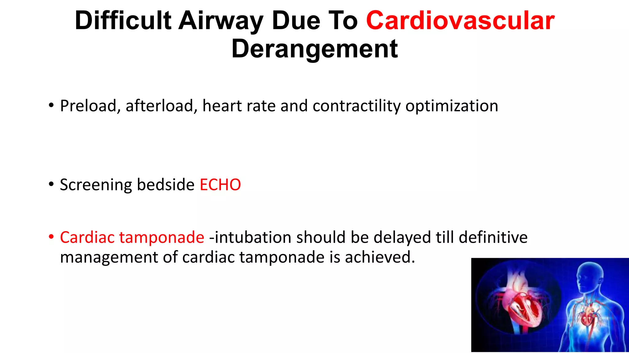 Difficult Airway Due To Cardiovascular
Derangement
• Preload, afterload, heart rate and contractility optimization
• Screening bedside ECHO
• Cardiac tamponade -intubation should be delayed till definitive
management of cardiac tamponade is achieved.
 