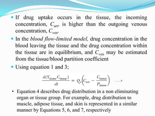  If drug uptake occurs in the tissue, the incoming
concentration, Cart, is higher than the outgoing venous
concentration, Cven.
 In the blood flow-limited model, drug concentration in the
blood leaving the tissue and the drug concentration within
the tissue are in equilibrium, and Cven may be estimated
from the tissue/blood partition coefficient
 Using equation 1 and 3;
……..4
• Equation 4 describes drug distribution in a non eliminating
organ or tissue group. For example, drug distribution to
muscle, adipose tissue, and skin is represented in a similar
manner by Equations 5, 6, and 7, respectively
 