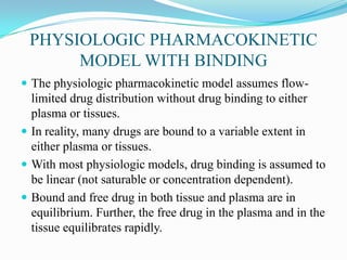 PHYSIOLOGIC PHARMACOKINETIC
MODEL WITH BINDING
 The physiologic pharmacokinetic model assumes flow-
limited drug distribution without drug binding to either
plasma or tissues.
 In reality, many drugs are bound to a variable extent in
either plasma or tissues.
 With most physiologic models, drug binding is assumed to
be linear (not saturable or concentration dependent).
 Bound and free drug in both tissue and plasma are in
equilibrium. Further, the free drug in the plasma and in the
tissue equilibrates rapidly.
 