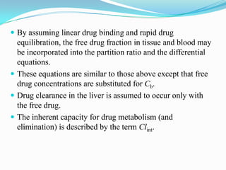  By assuming linear drug binding and rapid drug
equilibration, the free drug fraction in tissue and blood may
be incorporated into the partition ratio and the differential
equations.
 These equations are similar to those above except that free
drug concentrations are substituted for Cb.
 Drug clearance in the liver is assumed to occur only with
the free drug.
 The inherent capacity for drug metabolism (and
elimination) is described by the term Clint.
 