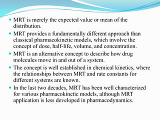  MRT is merely the expected value or mean of the
distribution.
 MRT provides a fundamentally different approach than
classical pharmacokinetic models, which involve the
concept of dose, half-life, volume, and concentration.
 MRT is an alternative concept to describe how drug
molecules move in and out of a system.
 The concept is well established in chemical kinetics, where
the relationships between MRT and rate constants for
different systems are known.
 In the last two decades, MRT has been well characterized
for various pharmacokinetic models, although MRT
application is less developed in pharmacodynamics.
 